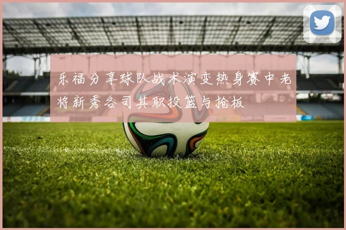乐福分享球队战术演变热身赛中老将新秀各司其职投篮与抢板