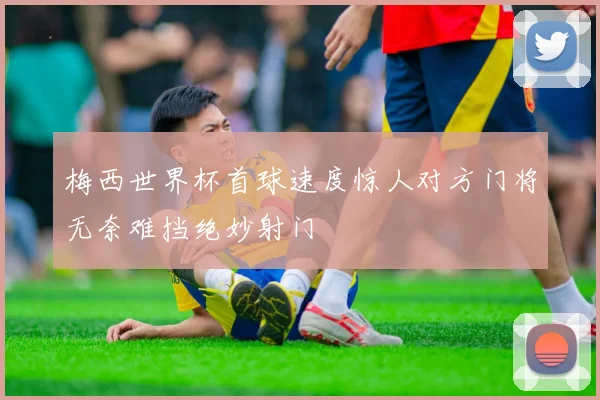 梅西世界杯首球速度惊人对方门将无奈难挡绝妙射门