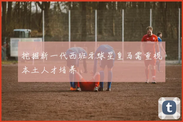 挖掘新一代西班牙球星皇马需重视本土人才培养