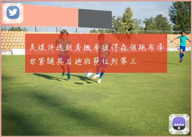 美媒评选新秀概率彼得森领跑布泽尔紧随其后迪班萨位列第三