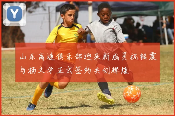 山东高速俱乐部迎来新成员祝铭震与杨文学正式签约共创辉煌