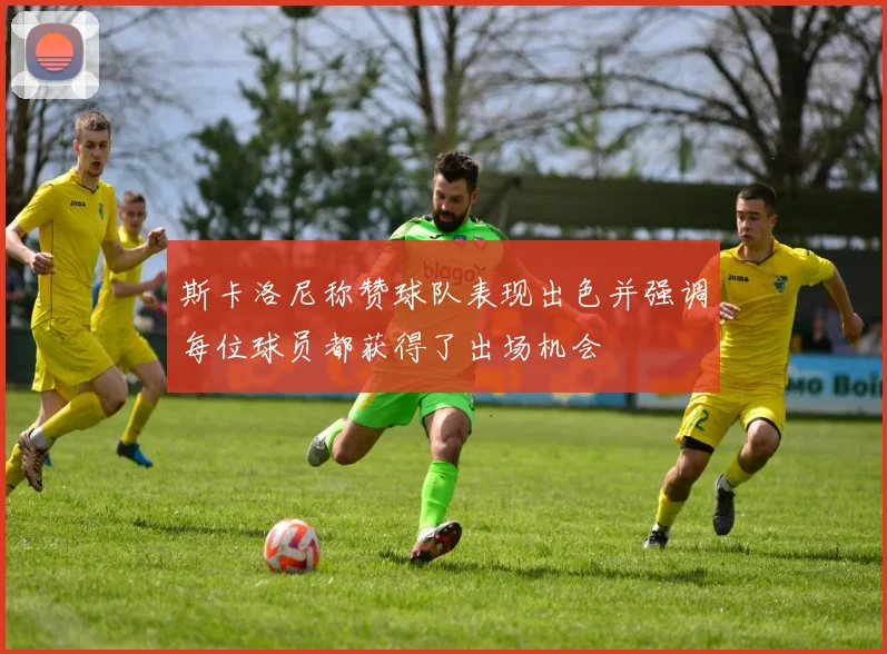 斯卡洛尼称赞球队表现出色并强调每位球员都获得了出场机会