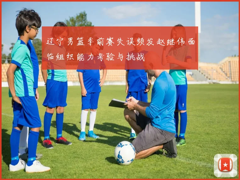 辽宁男篮季前赛失误频发赵继伟面临组织能力考验与挑战