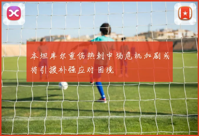 本坦库尔重伤热刺中场危机加剧或将引援补强应对困境