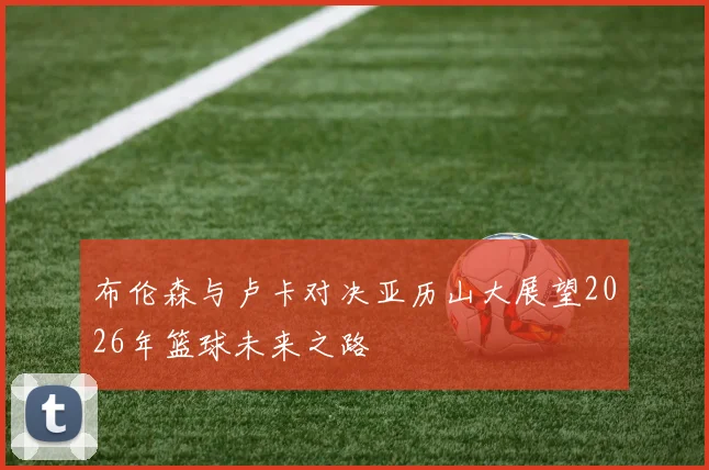 布伦森与卢卡对决亚历山大展望2026年篮球未来之路