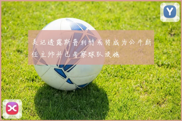 美记透露斯普利特或将成为公牛新任主帅并已考察球队设施