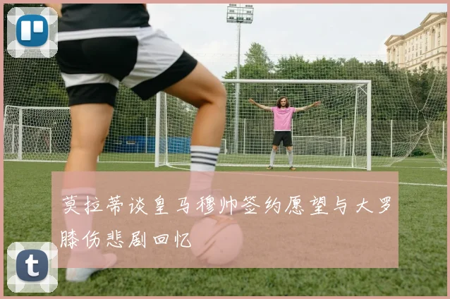 莫拉蒂谈皇马穆帅签约愿望与大罗膝伤悲剧回忆