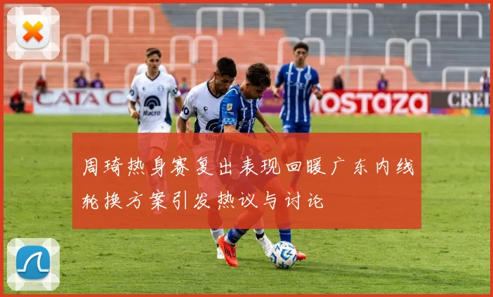 周琦热身赛复出表现回暖广东内线轮换方案引发热议与讨论