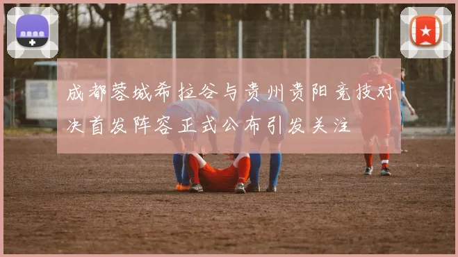 成都蓉城希拉谷与贵州贵阳竞技对决首发阵容正式公布引发关注