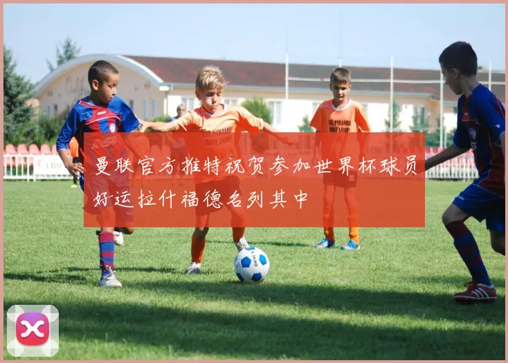 曼联官方推特祝贺参加世界杯球员好运拉什福德名列其中