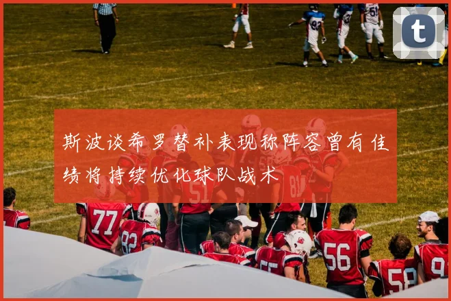 斯波谈希罗替补表现称阵容曾有佳绩将持续优化球队战术