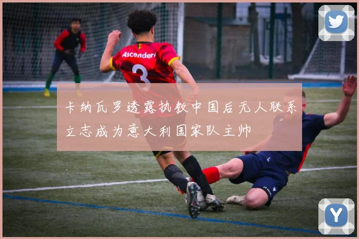 卡纳瓦罗透露执教中国后无人联系立志成为意大利国家队主帅