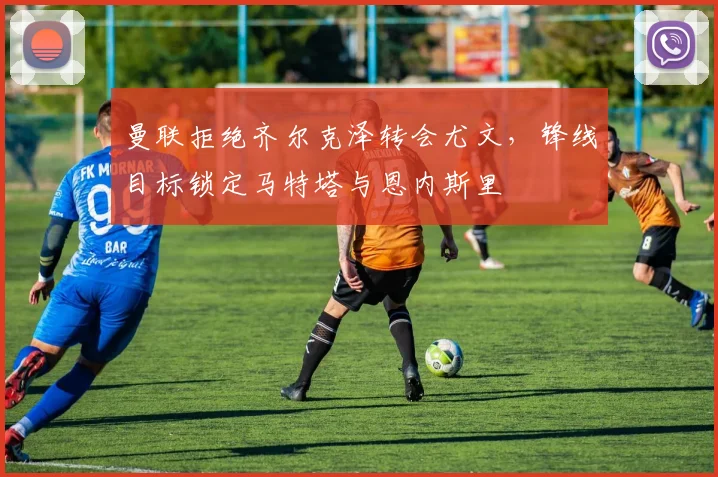 曼联拒绝齐尔克泽转会尤文，锋线目标锁定马特塔与恩内斯里