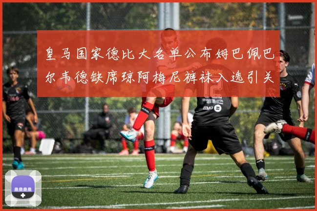 皇马国家德比大名单公布姆巴佩巴尔韦德缺席琼阿梅尼裤袜入选引关注