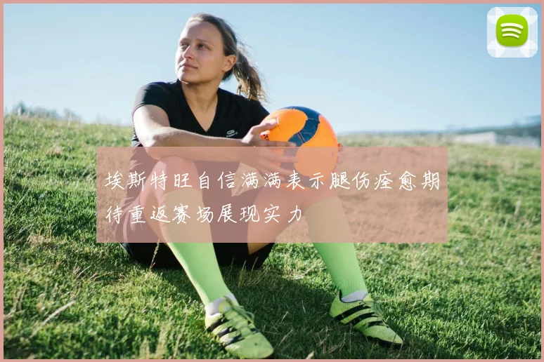 埃斯特旺自信满满表示腿伤痊愈期待重返赛场展现实力