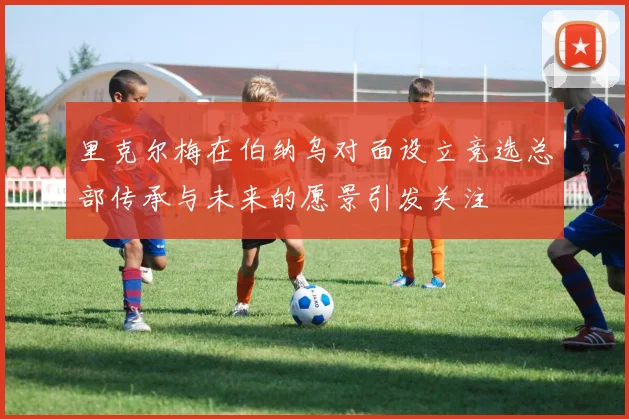 里克尔梅在伯纳乌对面设立竞选总部传承与未来的愿景引发关注