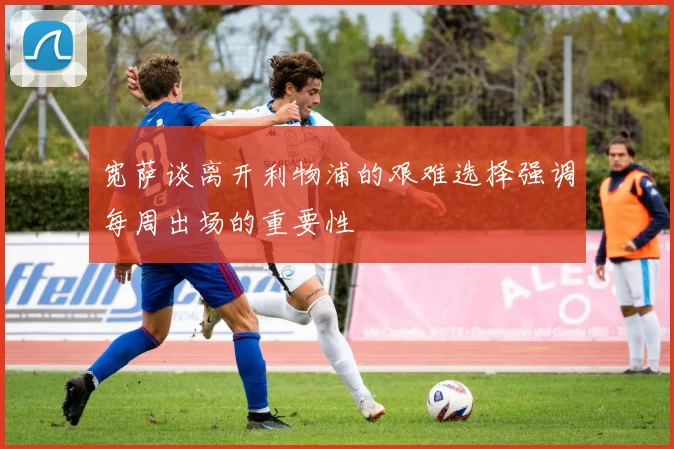 宽萨谈离开利物浦的艰难选择强调每周出场的重要性