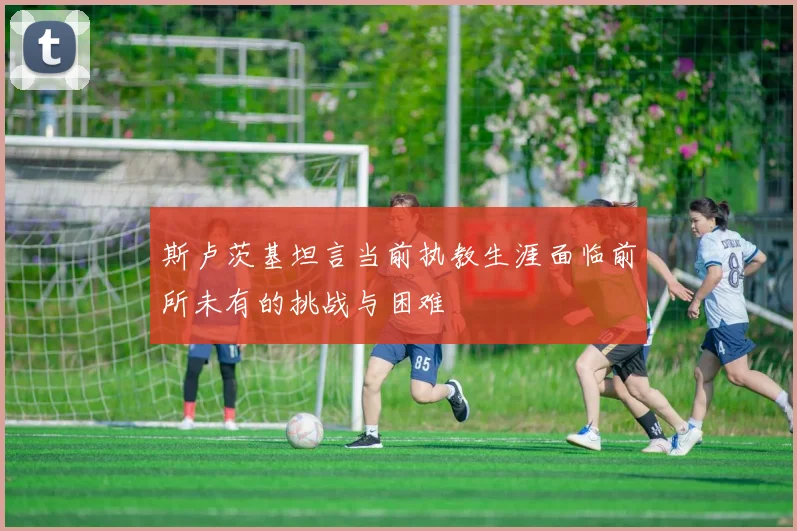 斯卢茨基坦言当前执教生涯面临前所未有的挑战与困难