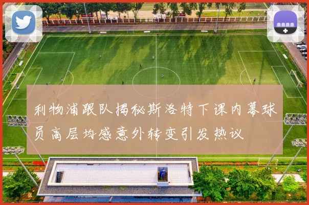 利物浦跟队揭秘斯洛特下课内幕球员高层均感意外转变引发热议
