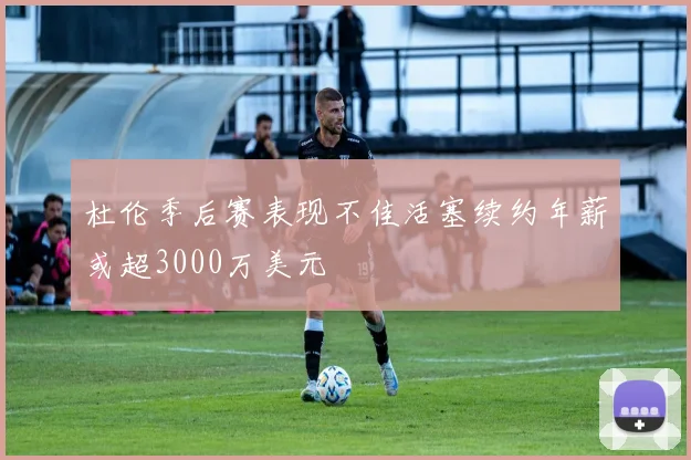 杜伦季后赛表现不佳活塞续约年薪或超3000万美元