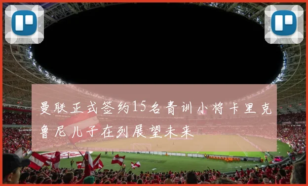 曼联正式签约15名青训小将卡里克鲁尼儿子在列展望未来