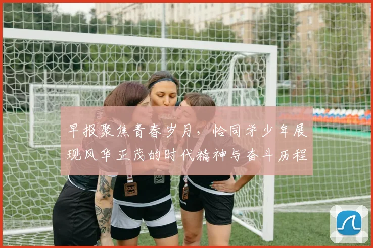 早报聚焦青春岁月，恰同学少年展现风华正茂的时代精神与奋斗历程