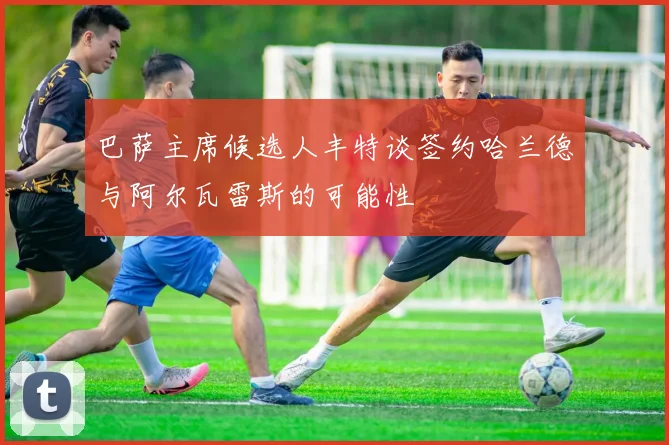 巴萨主席候选人丰特谈签约哈兰德与阿尔瓦雷斯的可能性