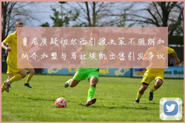 鲁尼质疑切尔西引援决策不明朗加纳乔加盟与马杜埃凯出售引发争议