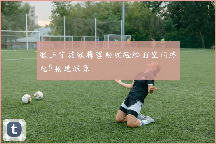 张玉宁接张稀哲助攻轻松打空门终结9轮进球荒
