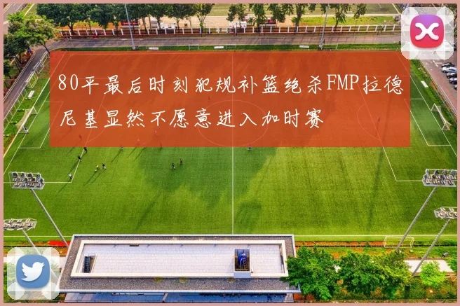 80平最后时刻犯规补篮绝杀FMP拉德尼基显然不愿意进入加时赛