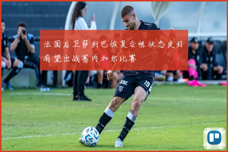法国后卫萨利巴恢复合练状态良好有望出战塞内加尔比赛