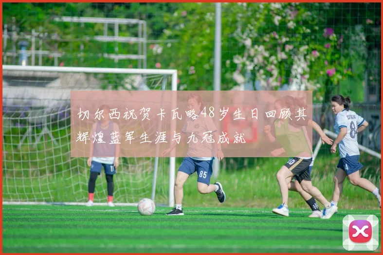 切尔西祝贺卡瓦略48岁生日回顾其辉煌蓝军生涯与九冠成就