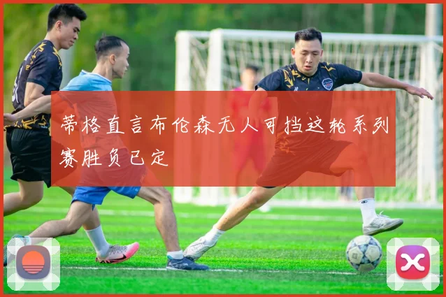 蒂格直言布伦森无人可挡这轮系列赛胜负已定