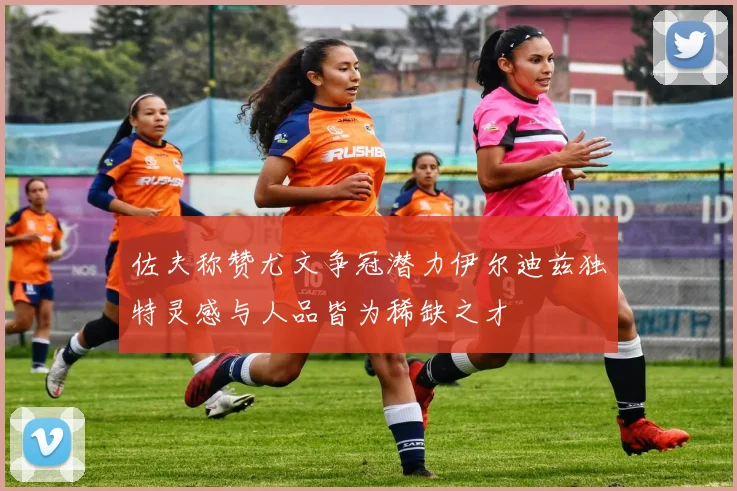 佐夫称赞尤文争冠潜力伊尔迪兹独特灵感与人品皆为稀缺之才